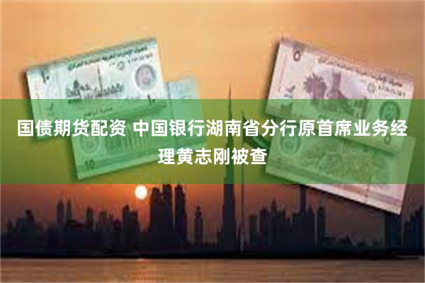 国债期货配资 中国银行湖南省分行原首席业务经理黄志刚被查