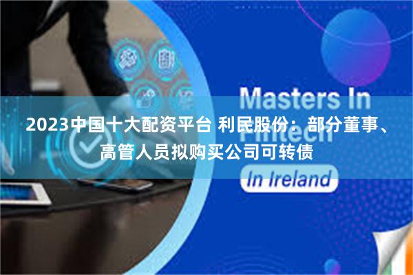2023中国十大配资平台 利民股份：部分董事、高管人员拟购买公司可转债