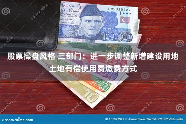 股票操盘风格 三部门：进一步调整新增建设用地土地有偿使用费缴费方式
