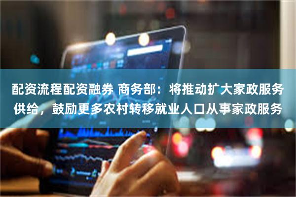 配资流程配资融券 商务部：将推动扩大家政服务供给，鼓励更多农村转移就业人口从事家政服务