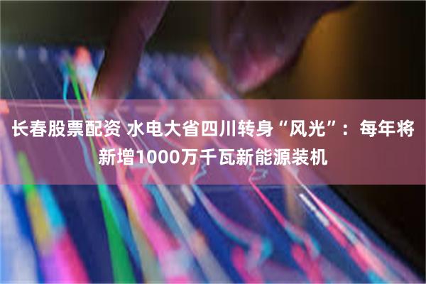 长春股票配资 水电大省四川转身“风光”：每年将新增1000万千瓦新能源装机