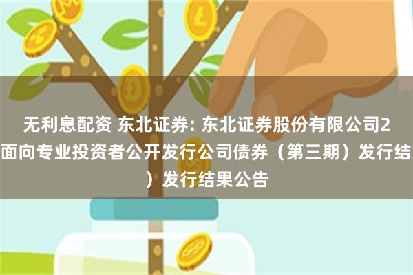 无利息配资 东北证券: 东北证券股份有限公司2024年面向专业投资者公开发行公司债券（第三期）发行结果公告