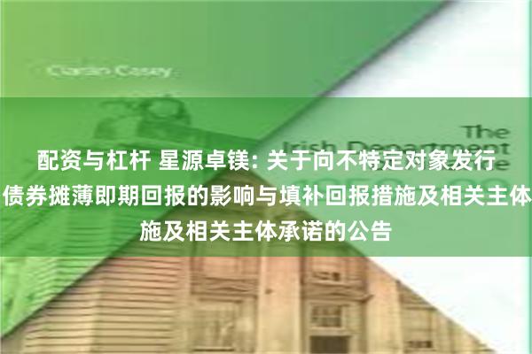 配资与杠杆 星源卓镁: 关于向不特定对象发行可转换公司债券摊薄即期回报的影响与填补回报措施及相关主体承诺的公告