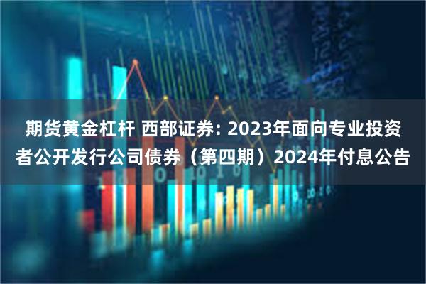 期货黄金杠杆 西部证券: 2023年面向专业投资者公开发行公司债券（第四期）2024年付息公告