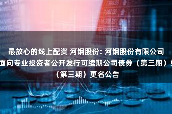 最放心的线上配资 河钢股份: 河钢股份有限公司2024年面向专业投资者公开发行可续期公司债券（第三期）更名公告