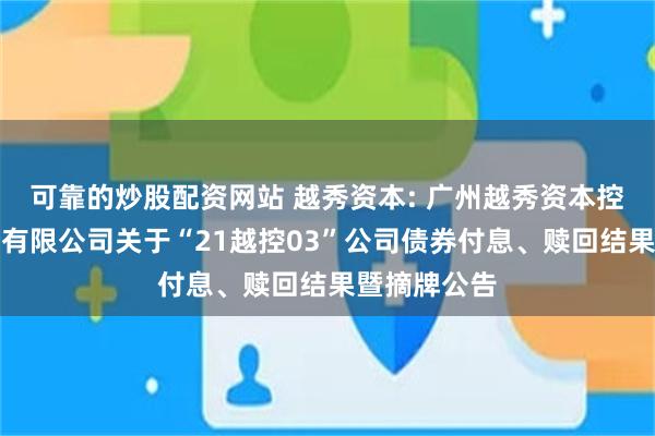 可靠的炒股配资网站 越秀资本: 广州越秀资本控股集团股份有限公司关于“21越控03”公司债券付息、赎回结果暨摘牌公告