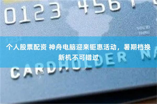 个人股票配资 神舟电脑迎来钜惠活动，暑期档换新机不可错过