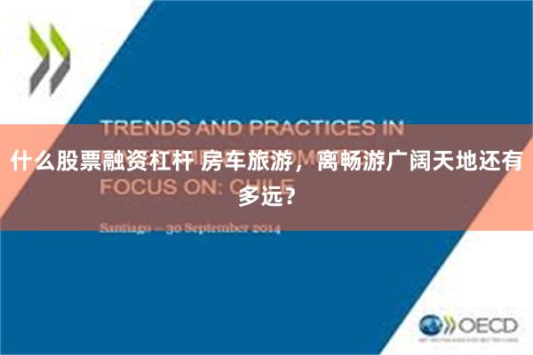 什么股票融资杠杆 房车旅游，离畅游广阔天地还有多远？