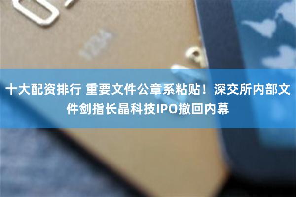 十大配资排行 重要文件公章系粘贴！深交所内部文件剑指长晶科技IPO撤回内幕