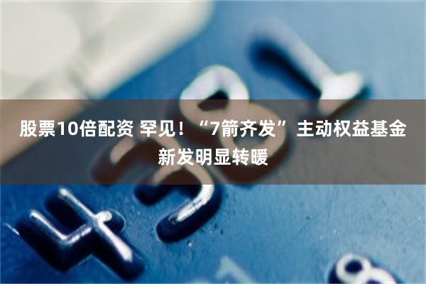 股票10倍配资 罕见！“7箭齐发” 主动权益基金新发明显转暖