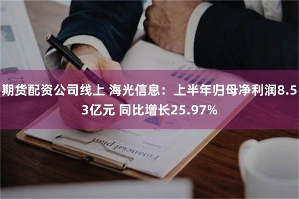 期货配资公司线上 海光信息：上半年归母净利润8.53亿元 同比增长25.97%