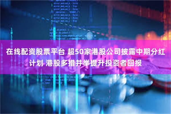 在线配资股票平台 超50家港股公司披露中期分红计划 港股多措并举提升投资者回报