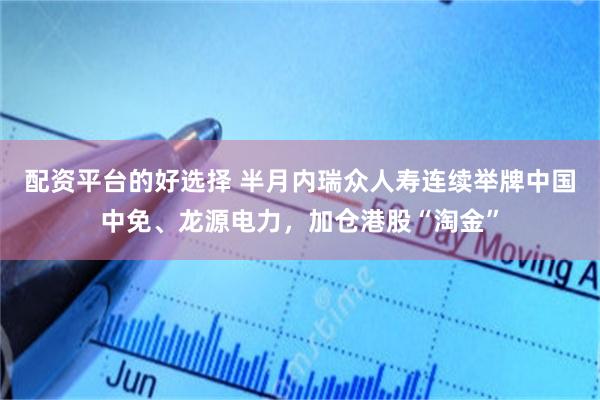 配资平台的好选择 半月内瑞众人寿连续举牌中国中免、龙源电力，加仓港股“淘金”