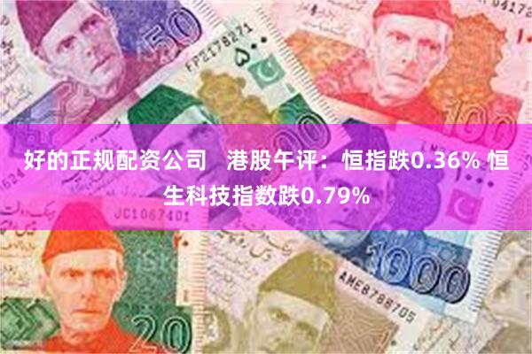 好的正规配资公司   港股午评：恒指跌0.36% 恒生科技指数跌0.79%