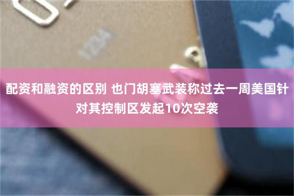 配资和融资的区别 也门胡塞武装称过去一周美国针对其控制区发起10次空袭