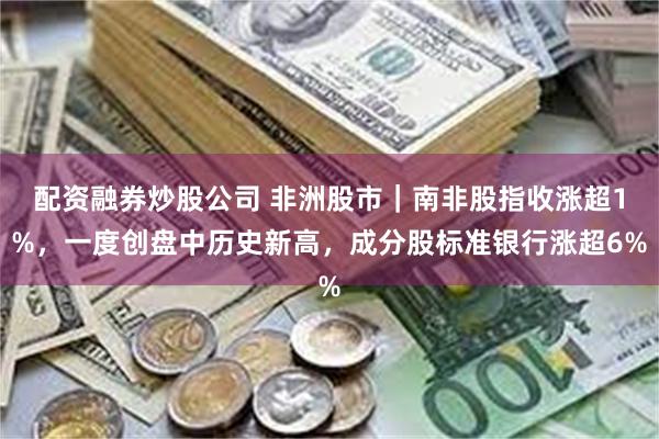 配资融券炒股公司 非洲股市｜南非股指收涨超1%，一度创盘中历史新高，成分股标准银行涨超6%
