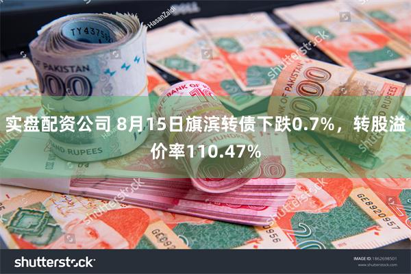 实盘配资公司 8月15日旗滨转债下跌0.7%，转股溢价率110.47%