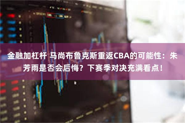 金融加杠杆 马尚布鲁克斯重返CBA的可能性：朱芳雨是否会后悔？下赛季对决充满看点！