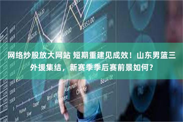 网络炒股放大网站 短期重建见成效！山东男篮三外援集结，新赛季季后赛前景如何？