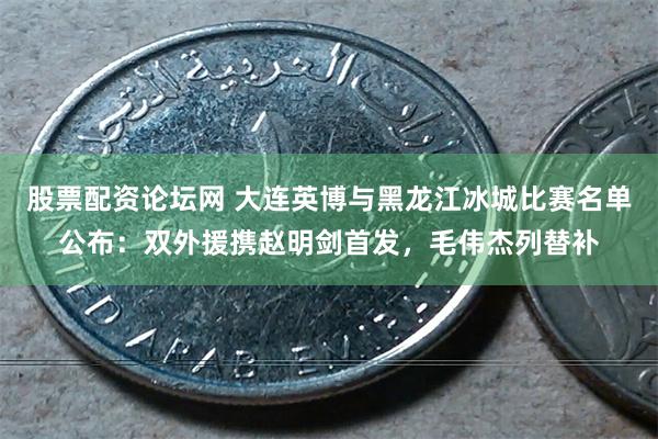 股票配资论坛网 大连英博与黑龙江冰城比赛名单公布：双外援携赵明剑首发，毛伟杰列替补