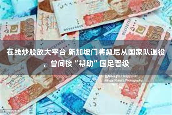 在线炒股放大平台 新加坡门将桑尼从国家队退役，曾间接“帮助”国足晋级