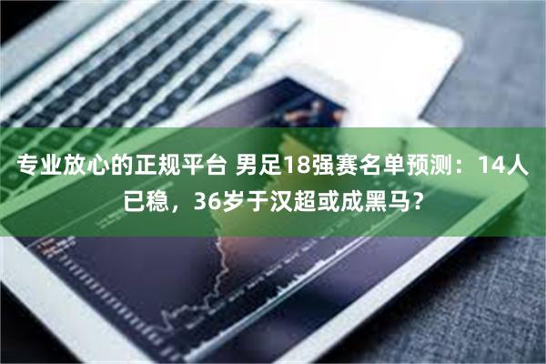 专业放心的正规平台 男足18强赛名单预测：14人已稳，36岁于汉超或成黑马？