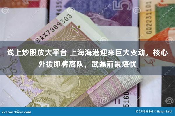 线上炒股放大平台 上海海港迎来巨大变动，核心外援即将离队，武磊前景堪忧