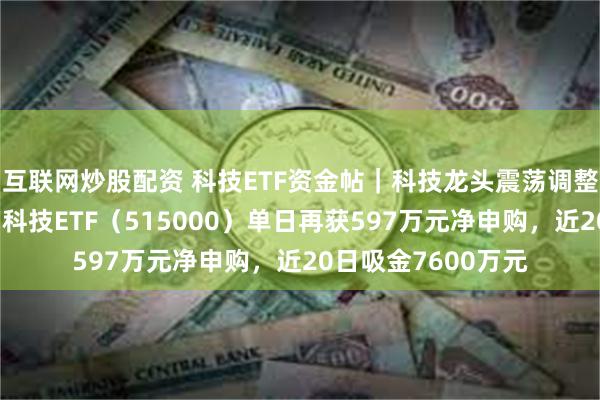 互联网炒股配资 科技ETF资金帖｜科技龙头震荡调整，资金连续扫货！科技ETF（515000）单日再获597万元净申购，近20日吸金7600万元