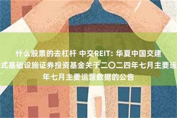 什么股票的去杠杆 中交REIT: 华夏中国交建高速公路封闭式基础设施证券投资基金关于二〇二四年七月主要运营数据的公告