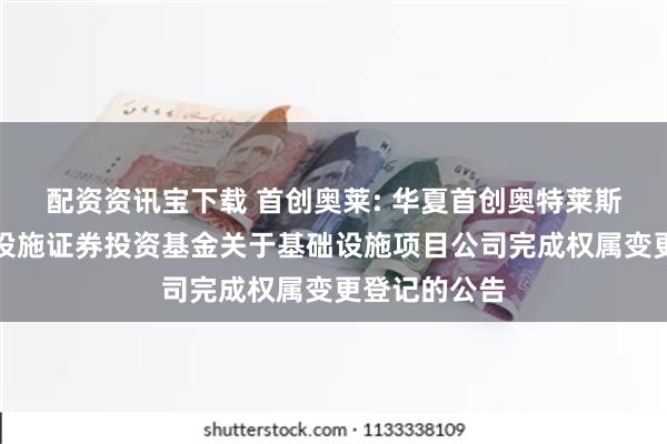 配资资讯宝下载 首创奥莱: 华夏首创奥特莱斯封闭式基础设施证券投资基金关于基础设施项目公司完成权属变更登记的公告