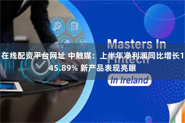 在线配资平台网址 中触媒：上半年净利润同比增长145.89% 新产品表现亮眼