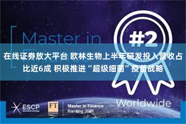 在线证劵放大平台 欧林生物上半年研发投入营收占比近6成 积极推进“超级细菌”疫苗战略