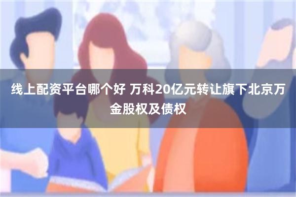 线上配资平台哪个好 万科20亿元转让旗下北京万金股权及债权
