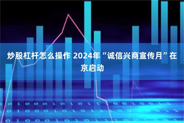 炒股杠杆怎么操作 2024年“诚信兴商宣传月”在京启动