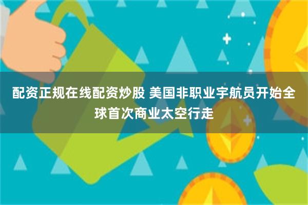 配资正规在线配资炒股 美国非职业宇航员开始全球首次商业太空行走