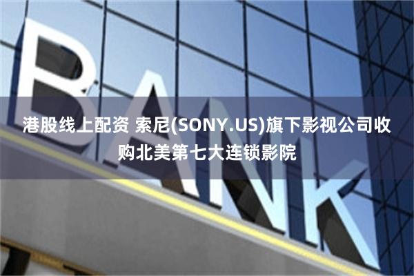 港股线上配资 索尼(SONY.US)旗下影视公司收购北美第七大连锁影院