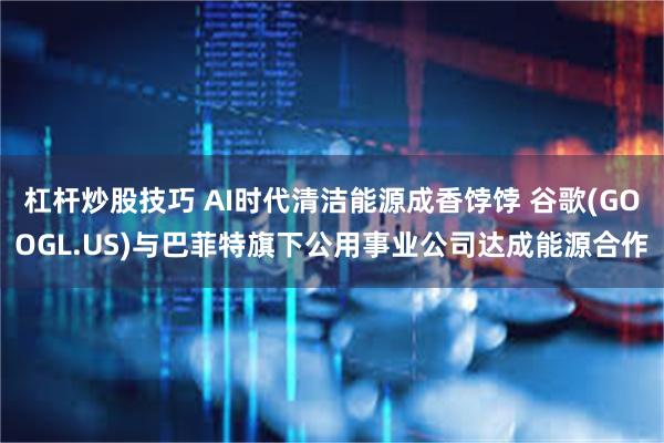 杠杆炒股技巧 AI时代清洁能源成香饽饽 谷歌(GOOGL.US)与巴菲特旗下公用事业公司达成能源合作