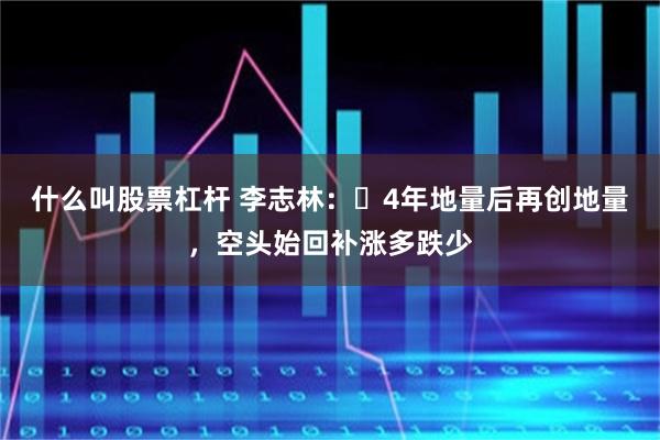 什么叫股票杠杆 李志林：​4年地量后再创地量，空头始回补涨多跌少
