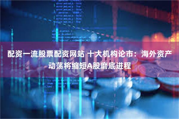 配资一流股票配资网站 十大机构论市：海外资产动荡将缩短A股磨底进程