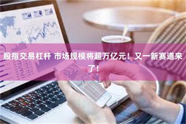 股指交易杠杆 市场规模将超万亿元！又一新赛道来了！