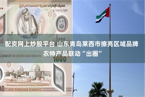 配资网上炒股平台 山东青岛莱西市擦亮区域品牌 农特产品联动“出圈”
