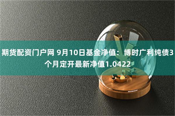 期货配资门户网 9月10日基金净值：博时广利纯债3个月定开最新净值1.0422