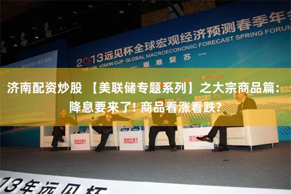 济南配资炒股 【美联储专题系列】之大宗商品篇: 降息要来了! 商品看涨看跌?