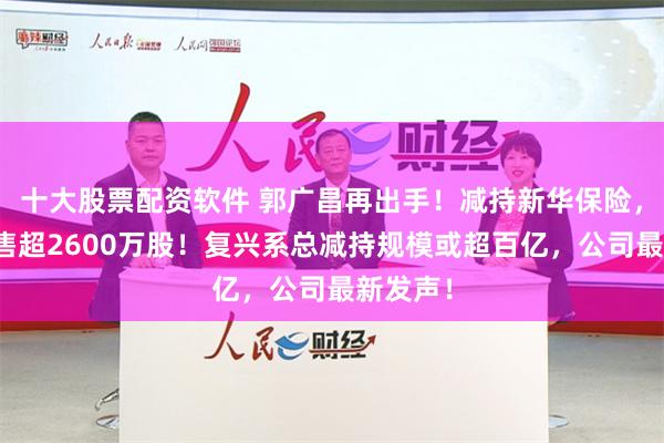 十大股票配资软件 郭广昌再出手！减持新华保险，一天抛售超2600万股！复兴系总减持规模或超百亿，公司最新发声！