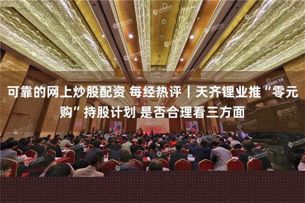 可靠的网上炒股配资 每经热评｜天齐锂业推“零元购”持股计划 是否合理看三方面