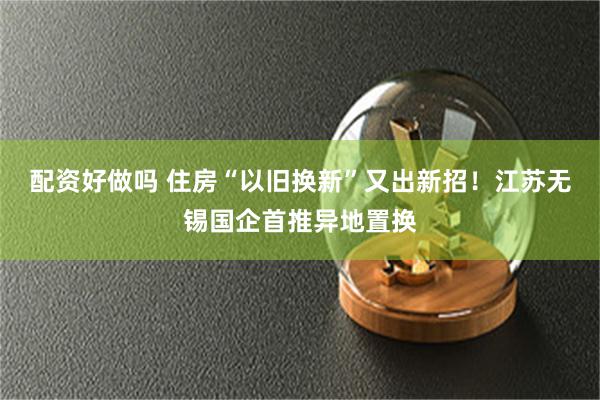 配资好做吗 住房“以旧换新”又出新招！江苏无锡国企首推异地置换