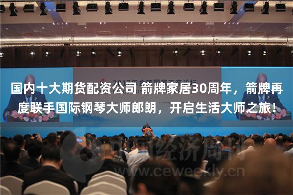 国内十大期货配资公司 箭牌家居30周年，箭牌再度联手国际钢琴大师郎朗，开启生活大师之旅！