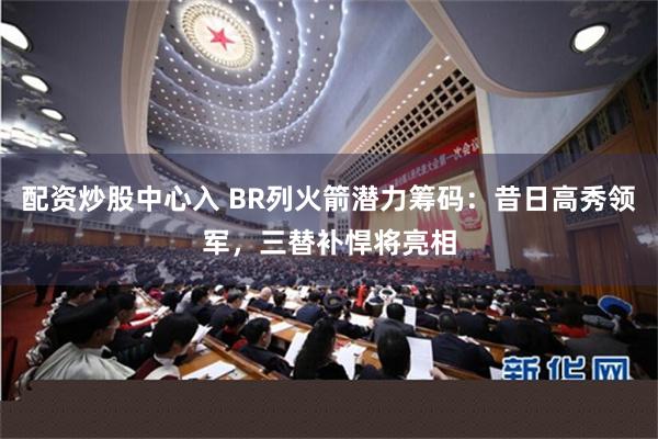 配资炒股中心入 BR列火箭潜力筹码：昔日高秀领军，三替补悍将亮相