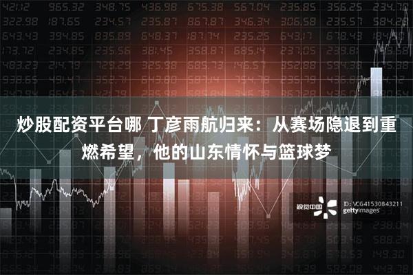 炒股配资平台哪 丁彦雨航归来：从赛场隐退到重燃希望，他的山东情怀与篮球梦