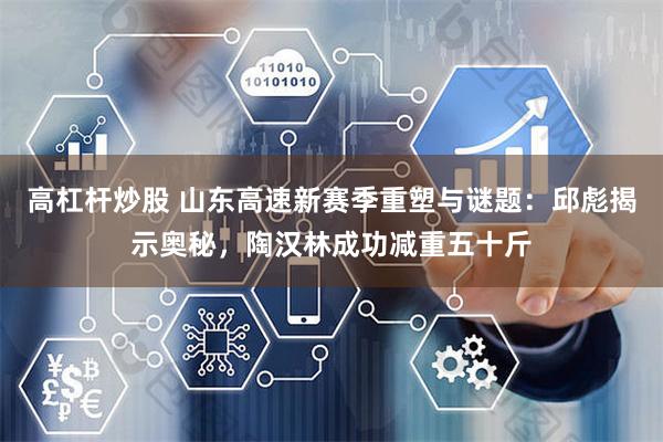 高杠杆炒股 山东高速新赛季重塑与谜题：邱彪揭示奥秘，陶汉林成功减重五十斤